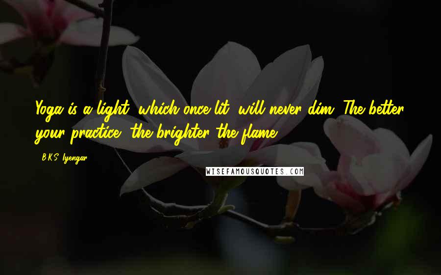 B.K.S. Iyengar Quotes: Yoga is a light, which once lit, will never dim. The better your practice, the brighter the flame.