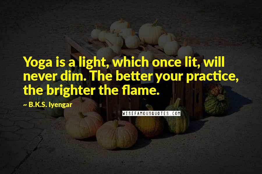 B.K.S. Iyengar Quotes: Yoga is a light, which once lit, will never dim. The better your practice, the brighter the flame.