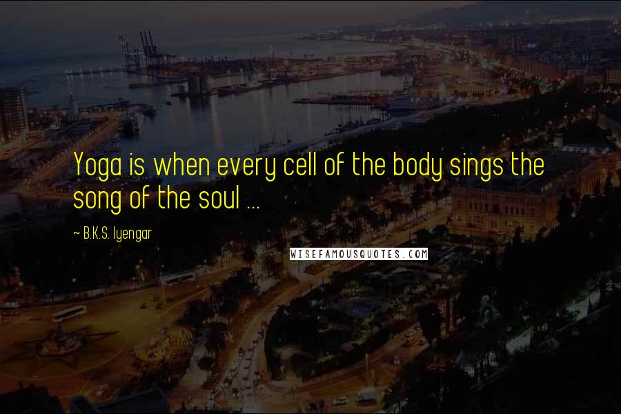 B.K.S. Iyengar Quotes: Yoga is when every cell of the body sings the song of the soul ...