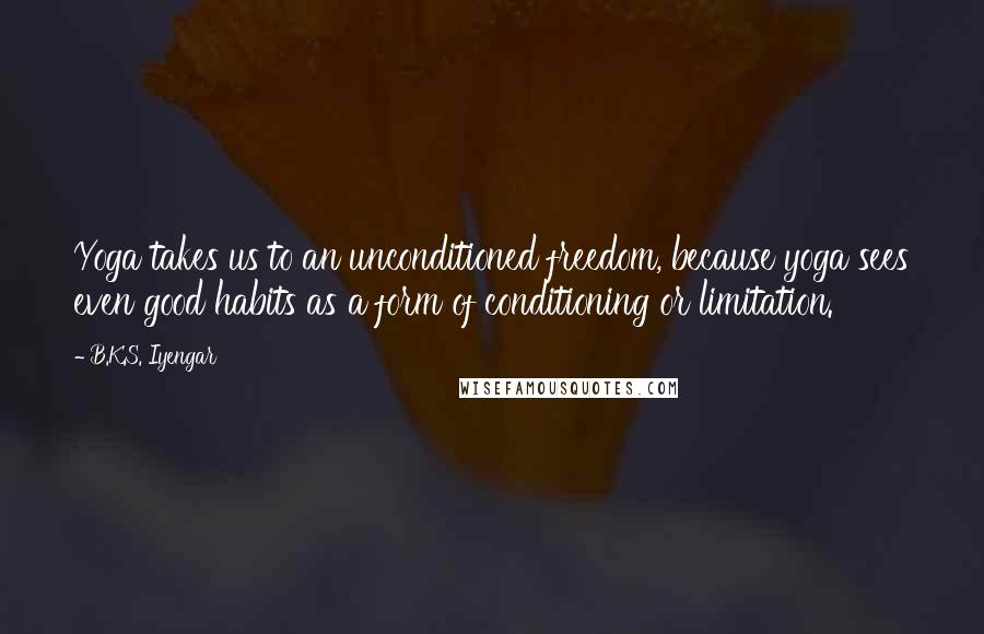 B.K.S. Iyengar Quotes: Yoga takes us to an unconditioned freedom, because yoga sees even good habits as a form of conditioning or limitation.