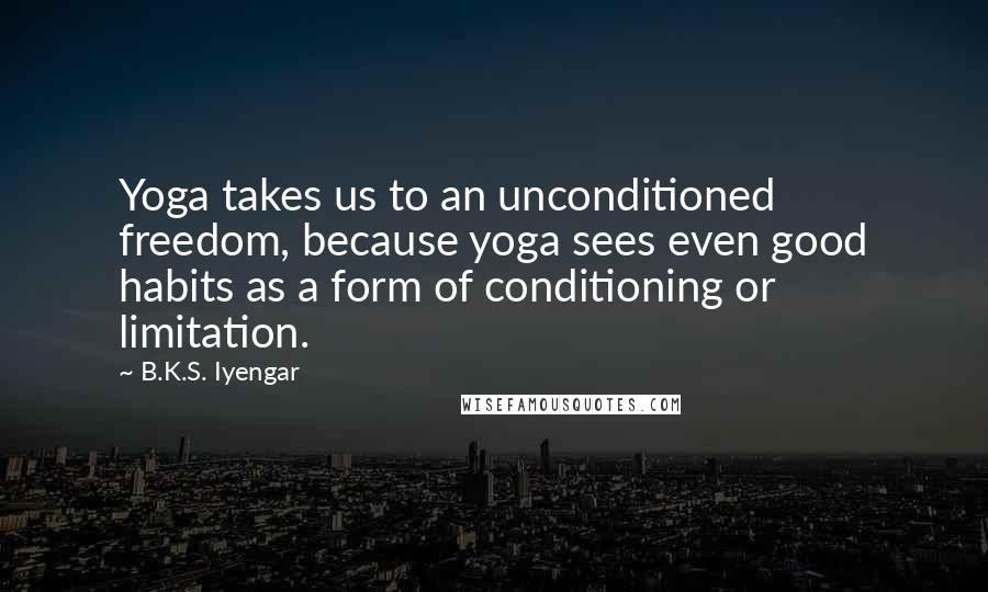 B.K.S. Iyengar Quotes: Yoga takes us to an unconditioned freedom, because yoga sees even good habits as a form of conditioning or limitation.