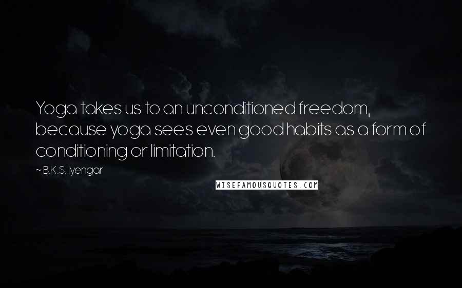 B.K.S. Iyengar Quotes: Yoga takes us to an unconditioned freedom, because yoga sees even good habits as a form of conditioning or limitation.