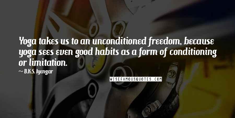 B.K.S. Iyengar Quotes: Yoga takes us to an unconditioned freedom, because yoga sees even good habits as a form of conditioning or limitation.