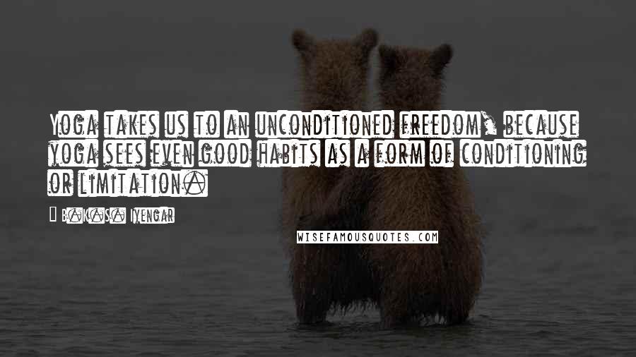 B.K.S. Iyengar Quotes: Yoga takes us to an unconditioned freedom, because yoga sees even good habits as a form of conditioning or limitation.