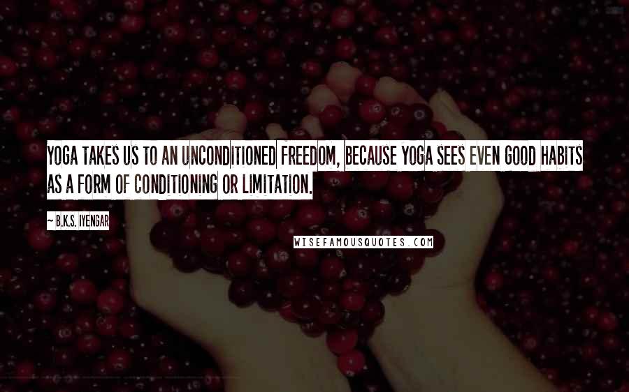 B.K.S. Iyengar Quotes: Yoga takes us to an unconditioned freedom, because yoga sees even good habits as a form of conditioning or limitation.