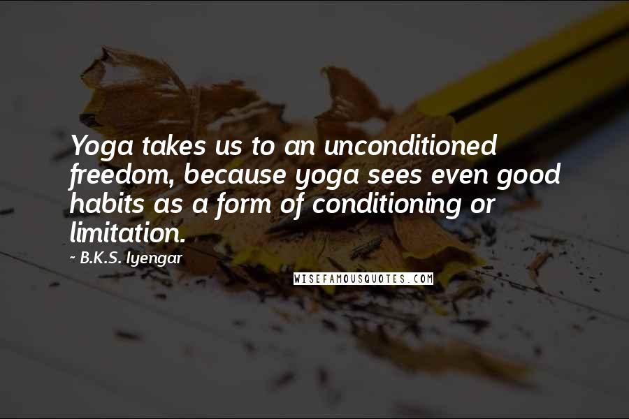 B.K.S. Iyengar Quotes: Yoga takes us to an unconditioned freedom, because yoga sees even good habits as a form of conditioning or limitation.