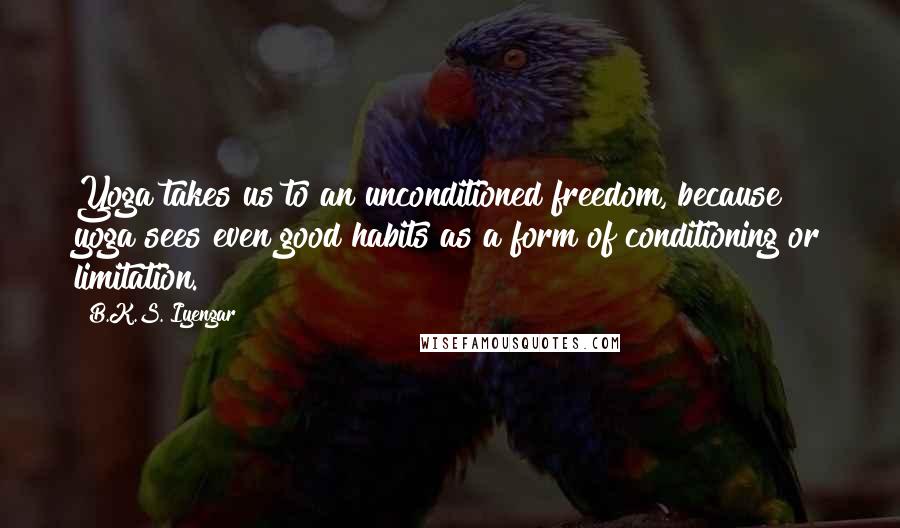 B.K.S. Iyengar Quotes: Yoga takes us to an unconditioned freedom, because yoga sees even good habits as a form of conditioning or limitation.