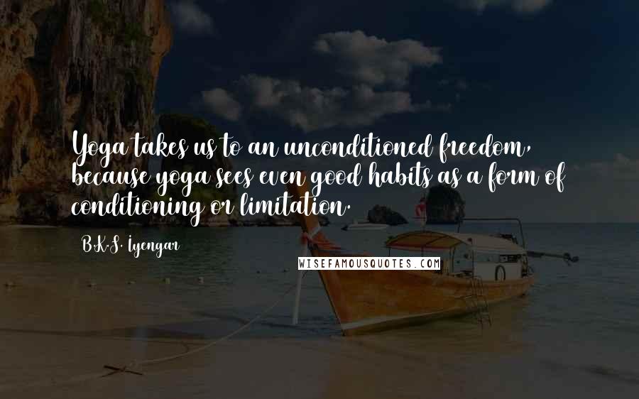 B.K.S. Iyengar Quotes: Yoga takes us to an unconditioned freedom, because yoga sees even good habits as a form of conditioning or limitation.