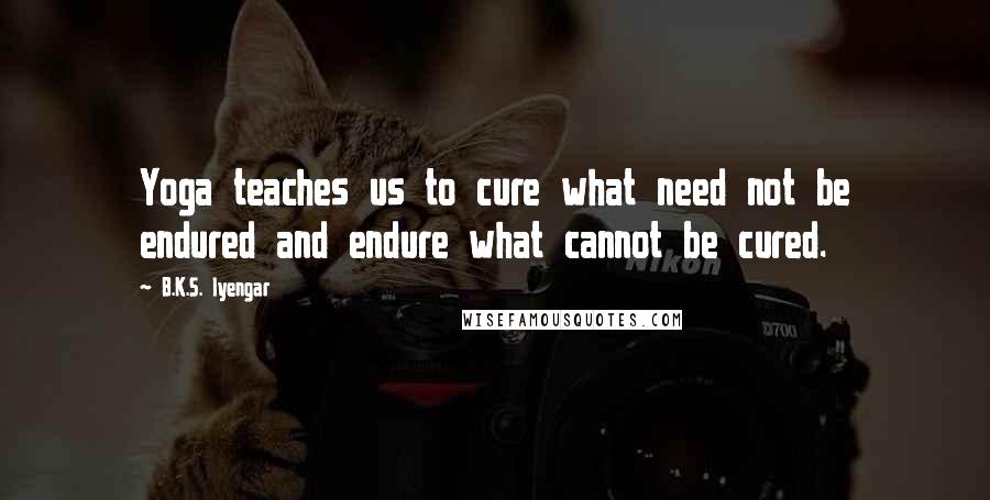 B.K.S. Iyengar Quotes: Yoga teaches us to cure what need not be endured and endure what cannot be cured.