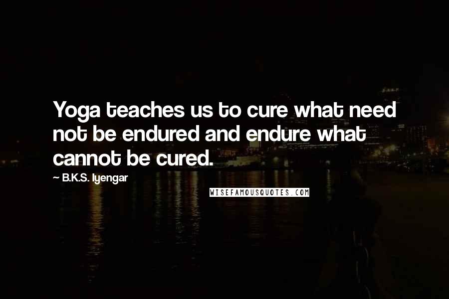 B.K.S. Iyengar Quotes: Yoga teaches us to cure what need not be endured and endure what cannot be cured.