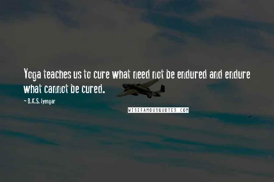 B.K.S. Iyengar Quotes: Yoga teaches us to cure what need not be endured and endure what cannot be cured.