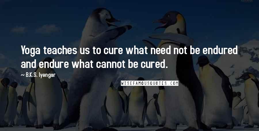 B.K.S. Iyengar Quotes: Yoga teaches us to cure what need not be endured and endure what cannot be cured.