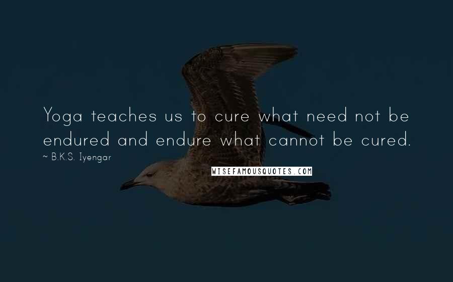 B.K.S. Iyengar Quotes: Yoga teaches us to cure what need not be endured and endure what cannot be cured.