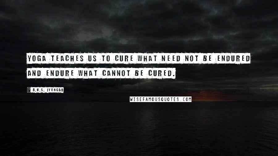 B.K.S. Iyengar Quotes: Yoga teaches us to cure what need not be endured and endure what cannot be cured.