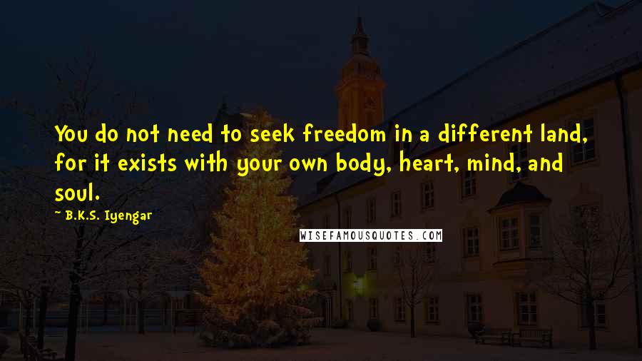 B.K.S. Iyengar Quotes: You do not need to seek freedom in a different land, for it exists with your own body, heart, mind, and soul.