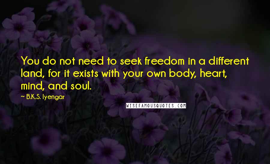 B.K.S. Iyengar Quotes: You do not need to seek freedom in a different land, for it exists with your own body, heart, mind, and soul.