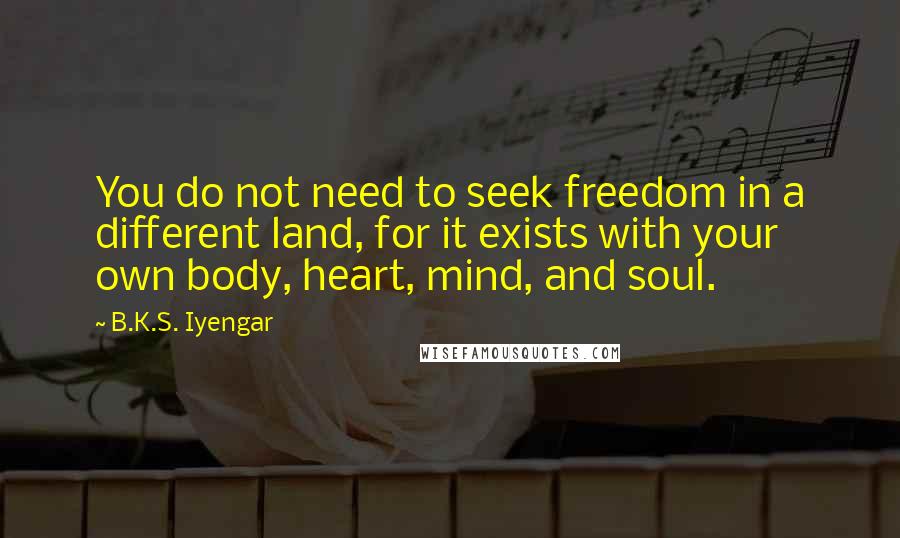 B.K.S. Iyengar Quotes: You do not need to seek freedom in a different land, for it exists with your own body, heart, mind, and soul.