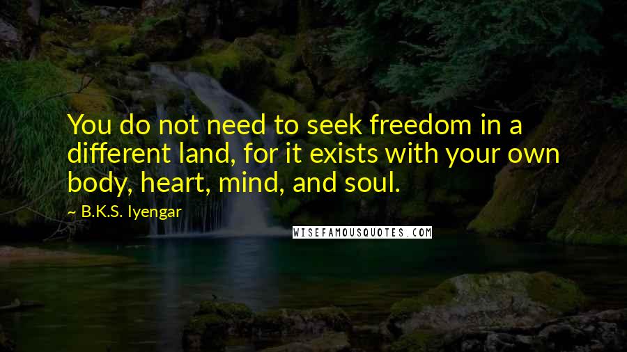 B.K.S. Iyengar Quotes: You do not need to seek freedom in a different land, for it exists with your own body, heart, mind, and soul.