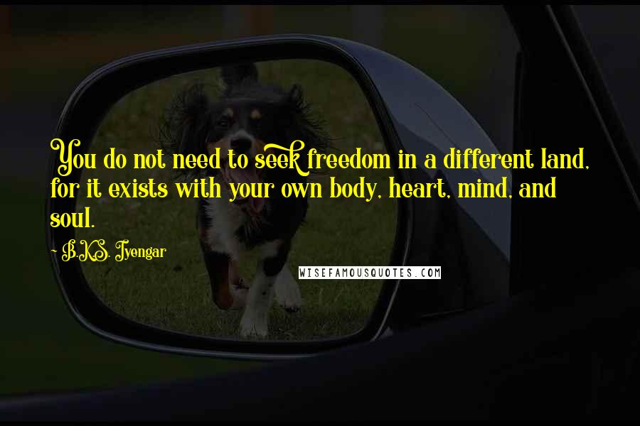 B.K.S. Iyengar Quotes: You do not need to seek freedom in a different land, for it exists with your own body, heart, mind, and soul.