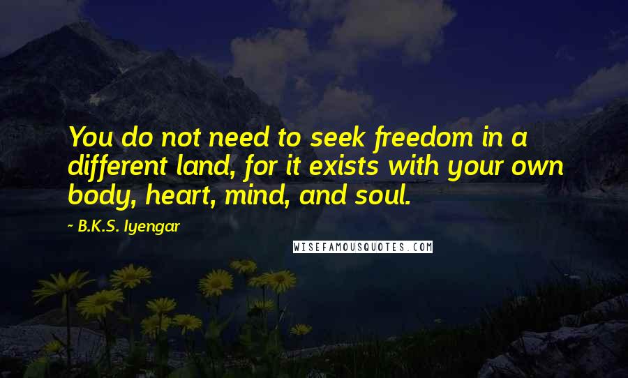 B.K.S. Iyengar Quotes: You do not need to seek freedom in a different land, for it exists with your own body, heart, mind, and soul.