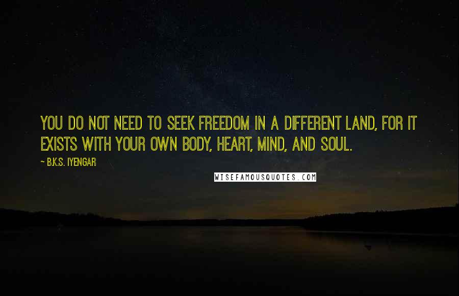 B.K.S. Iyengar Quotes: You do not need to seek freedom in a different land, for it exists with your own body, heart, mind, and soul.