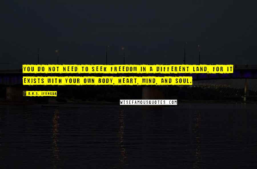 B.K.S. Iyengar Quotes: You do not need to seek freedom in a different land, for it exists with your own body, heart, mind, and soul.