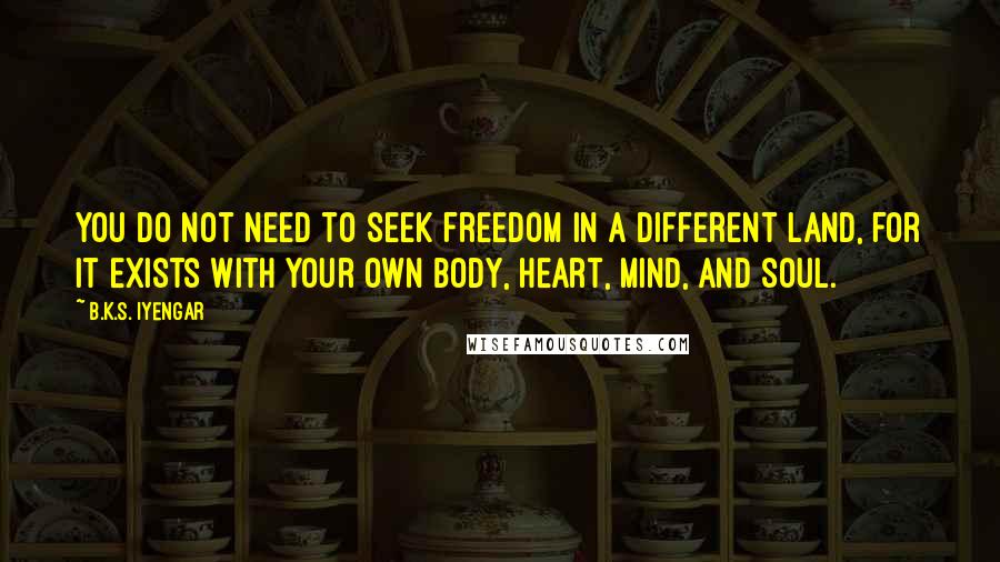 B.K.S. Iyengar Quotes: You do not need to seek freedom in a different land, for it exists with your own body, heart, mind, and soul.