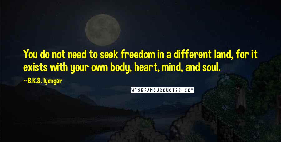 B.K.S. Iyengar Quotes: You do not need to seek freedom in a different land, for it exists with your own body, heart, mind, and soul.