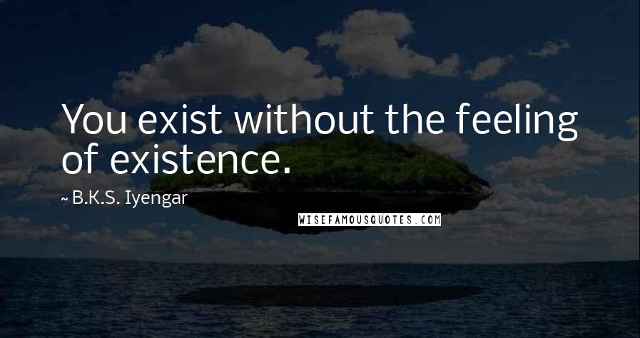 B.K.S. Iyengar Quotes: You exist without the feeling of existence.