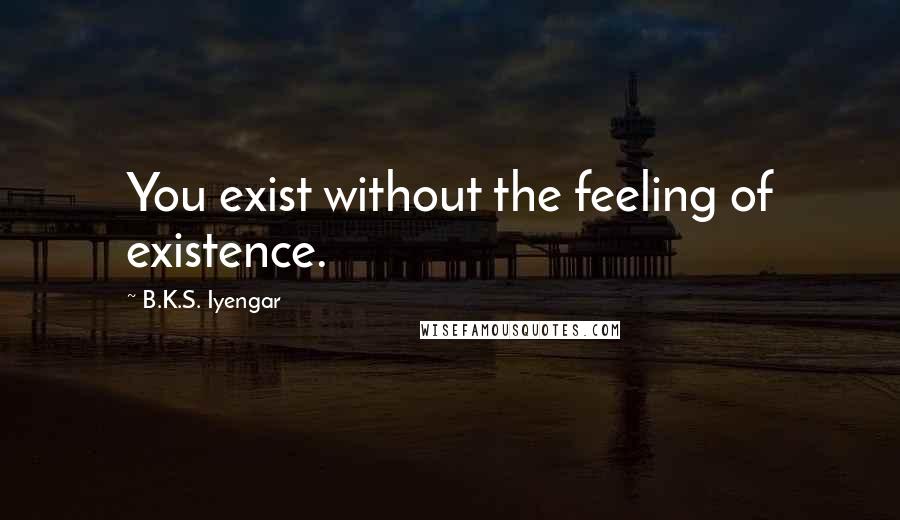 B.K.S. Iyengar Quotes: You exist without the feeling of existence.