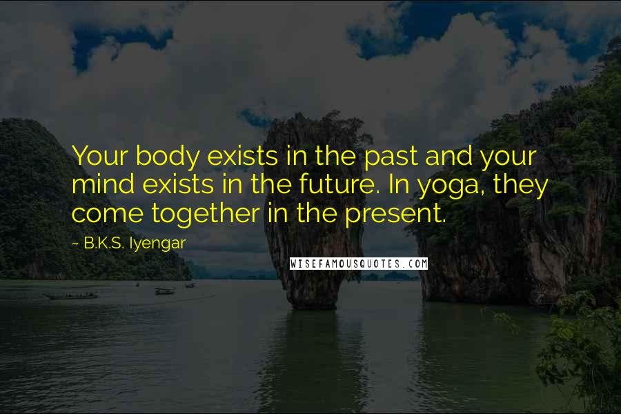 B.K.S. Iyengar Quotes: Your body exists in the past and your mind exists in the future. In yoga, they come together in the present.