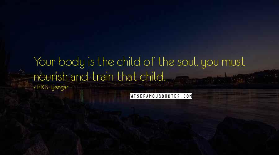 B.K.S. Iyengar Quotes: Your body is the child of the soul. you must nourish and train that child.