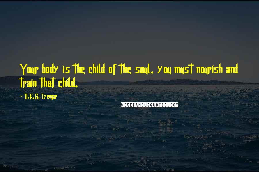 B.K.S. Iyengar Quotes: Your body is the child of the soul. you must nourish and train that child.