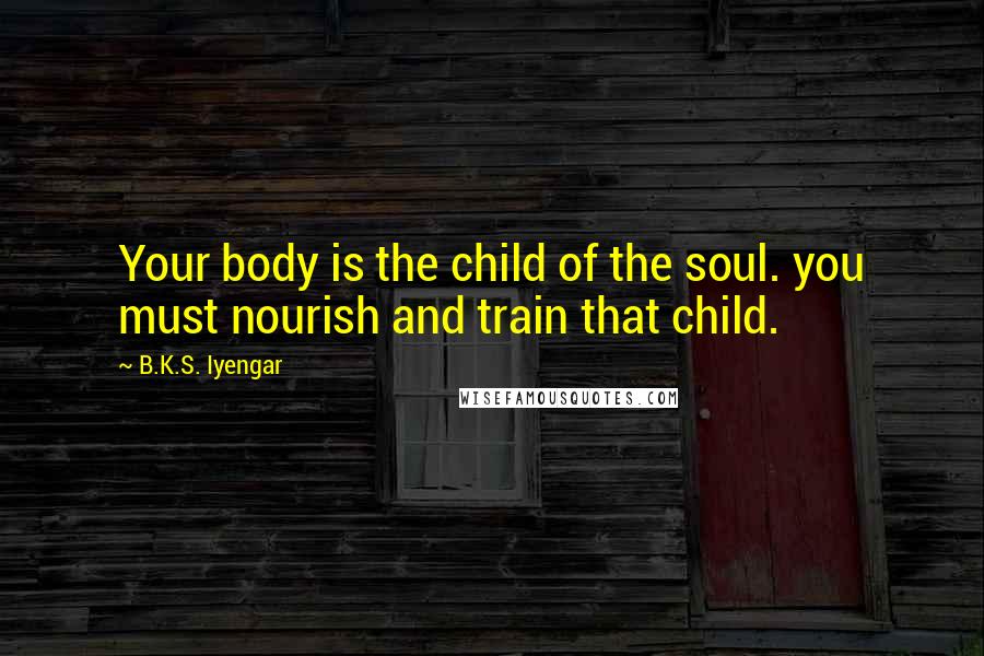 B.K.S. Iyengar Quotes: Your body is the child of the soul. you must nourish and train that child.