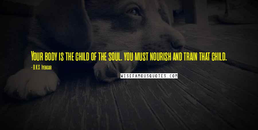 B.K.S. Iyengar Quotes: Your body is the child of the soul. you must nourish and train that child.