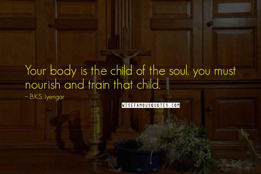 B.K.S. Iyengar Quotes: Your body is the child of the soul. you must nourish and train that child.