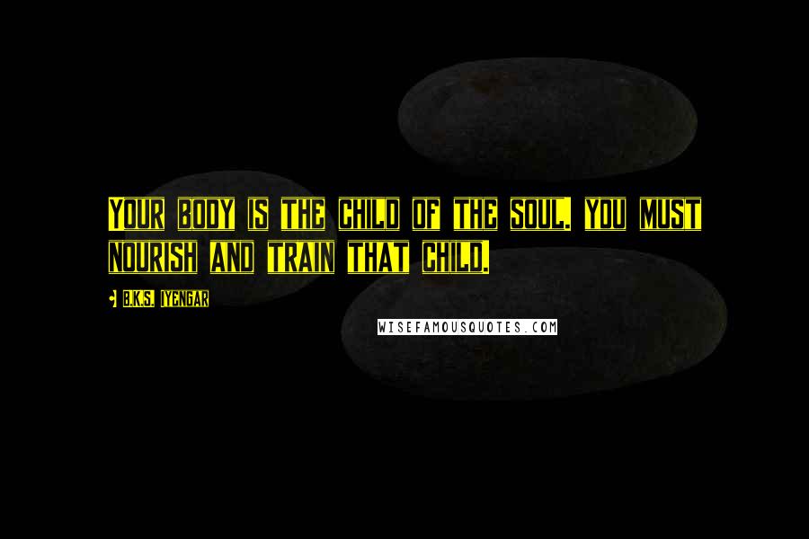B.K.S. Iyengar Quotes: Your body is the child of the soul. you must nourish and train that child.