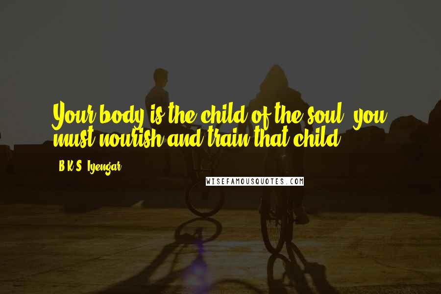 B.K.S. Iyengar Quotes: Your body is the child of the soul. you must nourish and train that child.