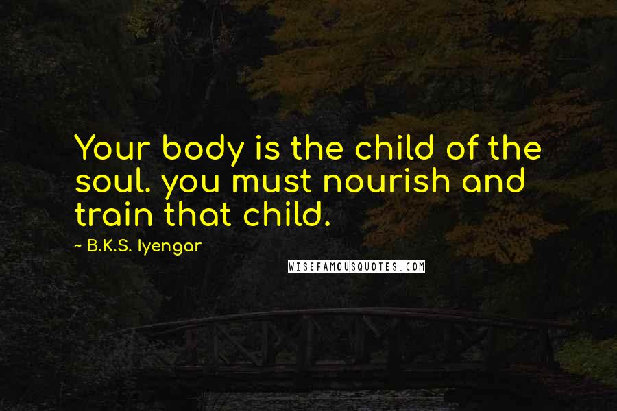B.K.S. Iyengar Quotes: Your body is the child of the soul. you must nourish and train that child.