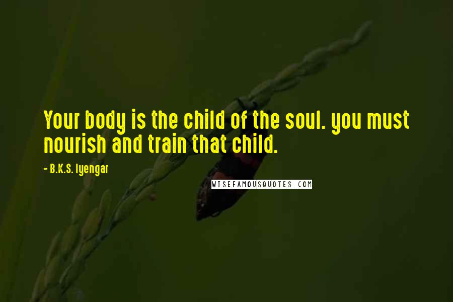 B.K.S. Iyengar Quotes: Your body is the child of the soul. you must nourish and train that child.
