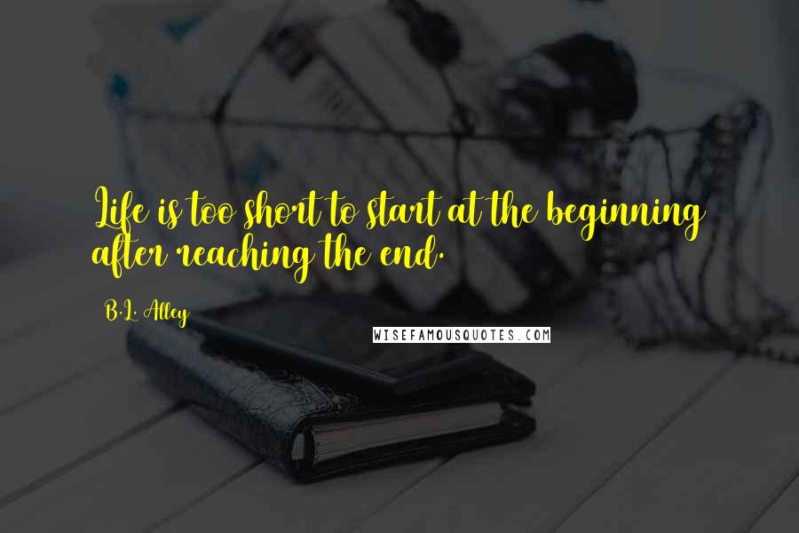 B.L. Alley Quotes: Life is too short to start at the beginning after reaching the end.