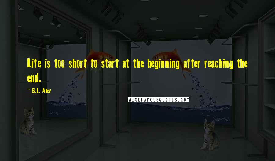 B.L. Alley Quotes: Life is too short to start at the beginning after reaching the end.