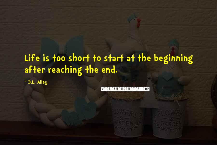 B.L. Alley Quotes: Life is too short to start at the beginning after reaching the end.