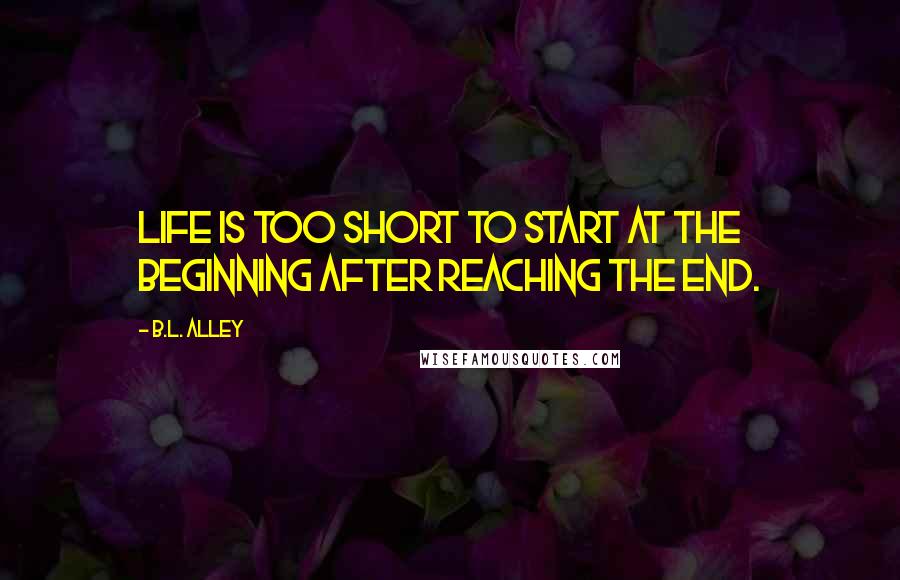 B.L. Alley Quotes: Life is too short to start at the beginning after reaching the end.