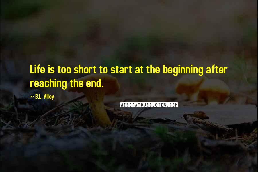 B.L. Alley Quotes: Life is too short to start at the beginning after reaching the end.