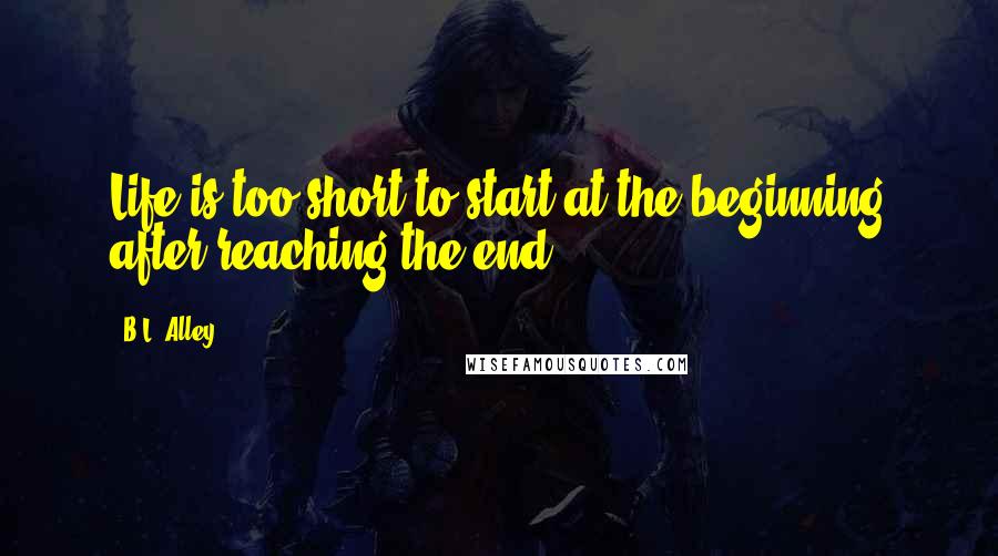 B.L. Alley Quotes: Life is too short to start at the beginning after reaching the end.