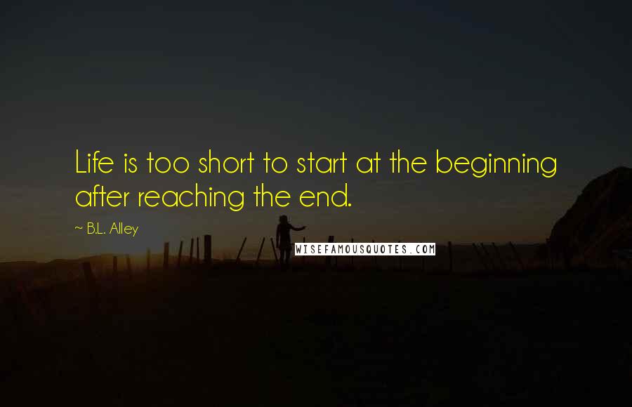 B.L. Alley Quotes: Life is too short to start at the beginning after reaching the end.