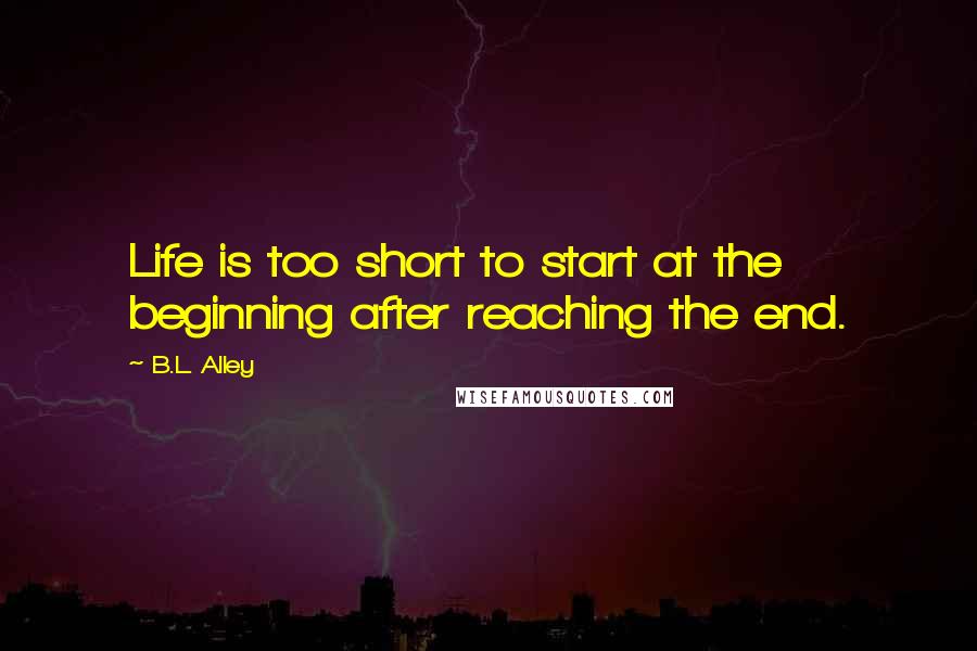 B.L. Alley Quotes: Life is too short to start at the beginning after reaching the end.