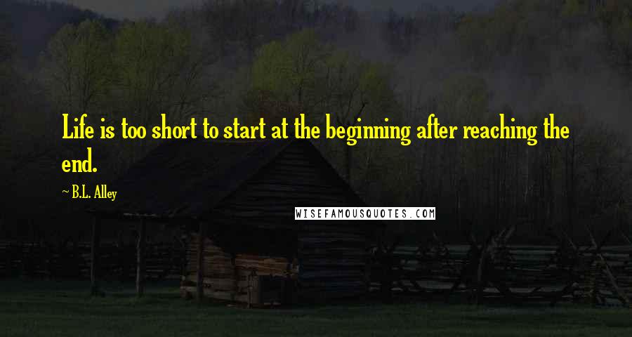 B.L. Alley Quotes: Life is too short to start at the beginning after reaching the end.