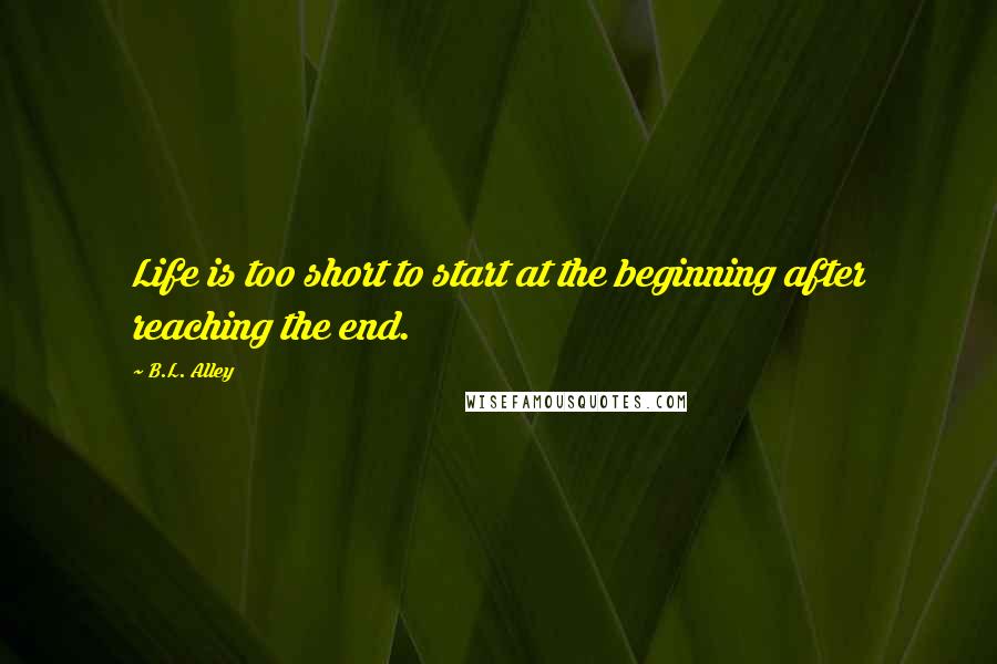 B.L. Alley Quotes: Life is too short to start at the beginning after reaching the end.